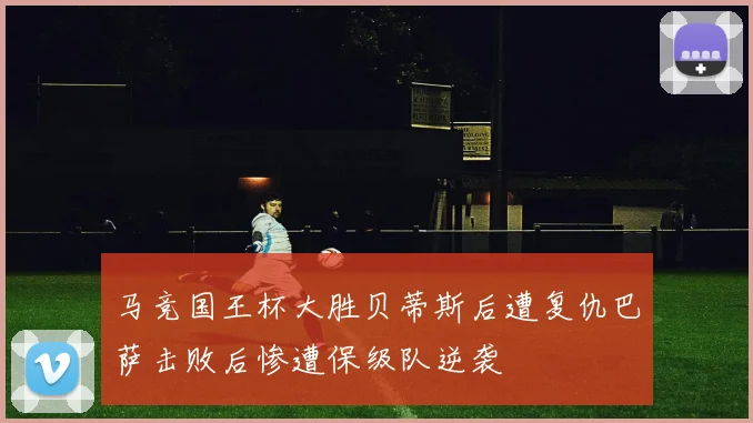 马竞国王杯大胜贝蒂斯后遭复仇巴萨击败后惨遭保级队逆袭
