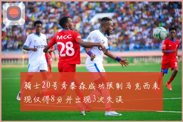 骑士20号秀泰森成功限制马克西表现仅得8分并出现3次失误