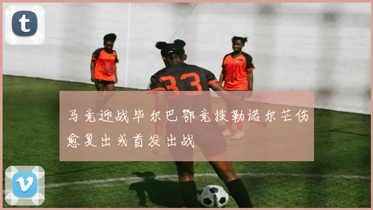 马竞迎战毕尔巴鄂竞技勒诺尔芒伤愈复出或首发出战