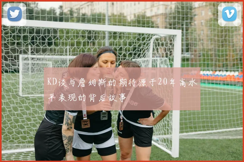 KD谈与詹姆斯的期待源于20年高水平表现的背后故事