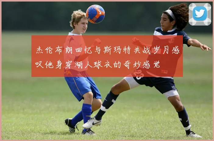 杰伦布朗回忆与斯玛特共战岁月感叹他身穿湖人球衣的奇妙感觉