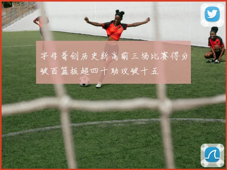 字母哥创历史新高前三场比赛得分破百篮板超四十助攻破十五