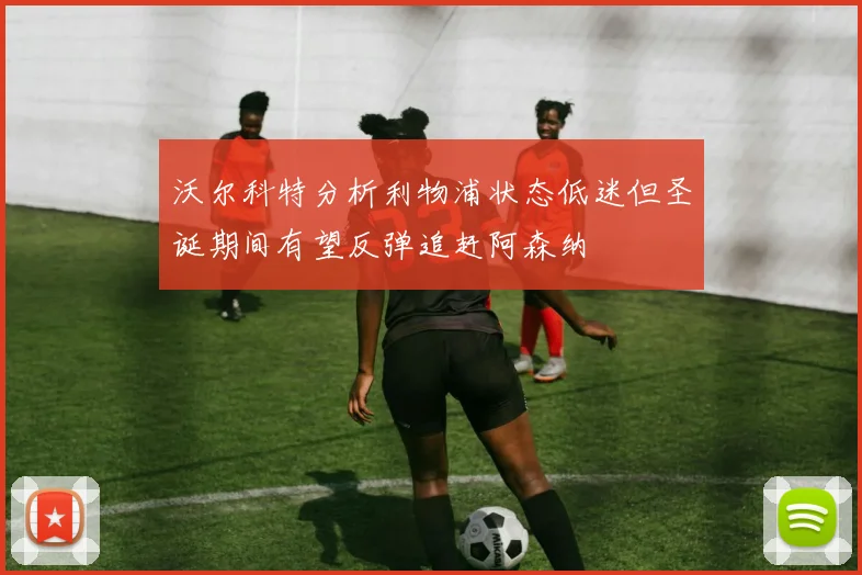 沃尔科特分析利物浦状态低迷但圣诞期间有望反弹追赶阿森纳