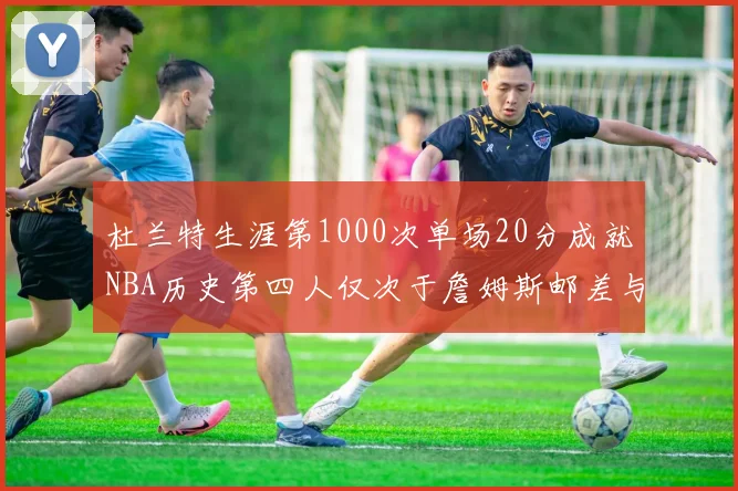 杜兰特生涯第1000次单场20分成就NBA历史第四人仅次于詹姆斯邮差与天勾