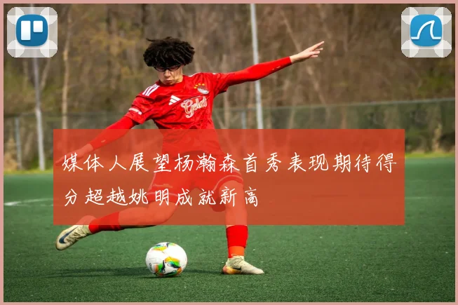 媒体人展望杨瀚森首秀表现期待得分超越姚明成就新高