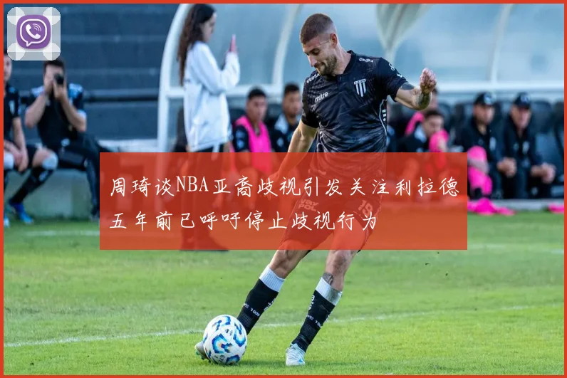 周琦谈NBA亚裔歧视引发关注利拉德五年前已呼吁停止歧视行为