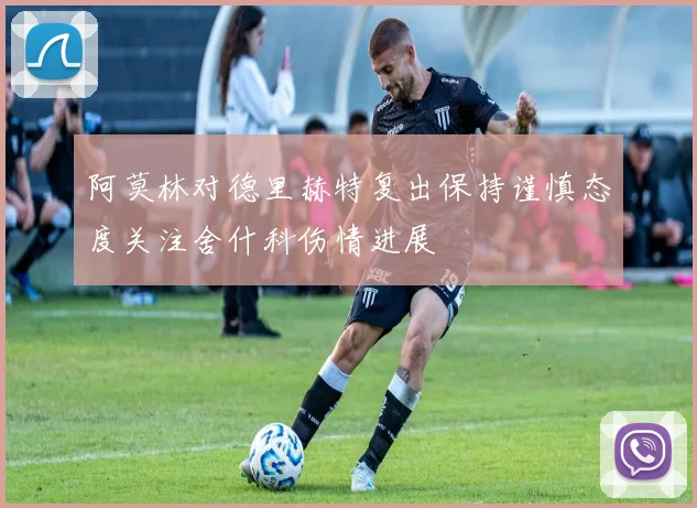 阿莫林对德里赫特复出保持谨慎态度关注舍什科伤情进展