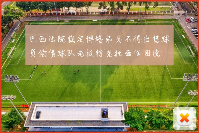 巴西法院裁定博塔弗戈不得出售球员偿债球队老板特克托面临困境