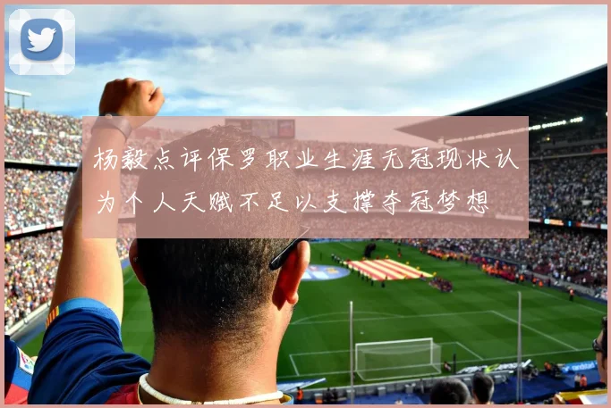 杨毅点评保罗职业生涯无冠现状认为个人天赋不足以支撑夺冠梦想