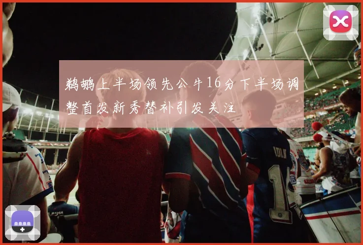 鹈鹕上半场领先公牛16分下半场调整首发新秀替补引发关注
