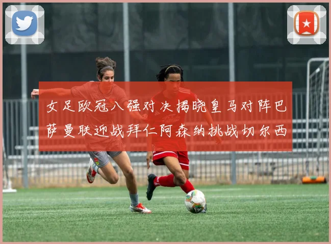 女足欧冠八强对决揭晓皇马对阵巴萨曼联迎战拜仁阿森纳挑战切尔西